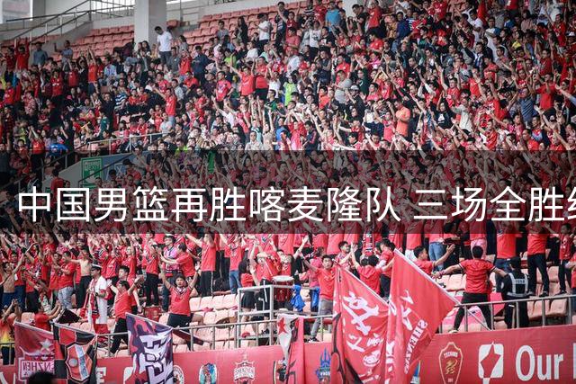 中国男篮再胜喀麦隆队 三场全胜结束国际团结杯-国际在线